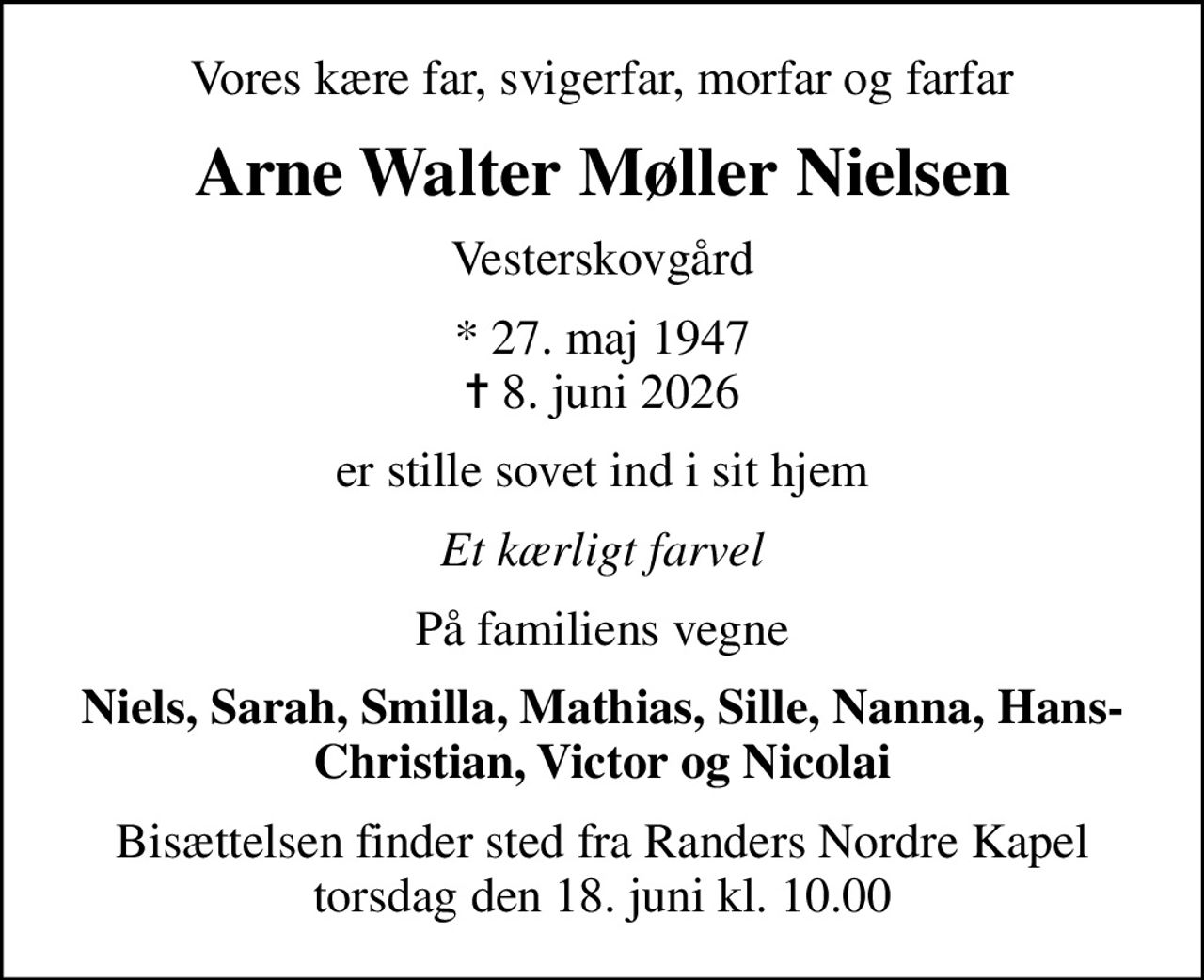 Vores kære far, svigerfar, morfar og farfar
Arne Walter Møller Nielsen
Vesterskovgård
* 27. maj 1947
						✝ 8. juni 2026
er stille sovet ind i sit hjem
Et kærligt farvel
På familiens vegne
Niels, Sarah, Smilla, Mathias, Sille, Nanna, Hans-Christian, Victor og Nicolai
Bisættelsen finder sted fra Randers Nordre Kapel  torsdag den 18. juni kl. 10.00
