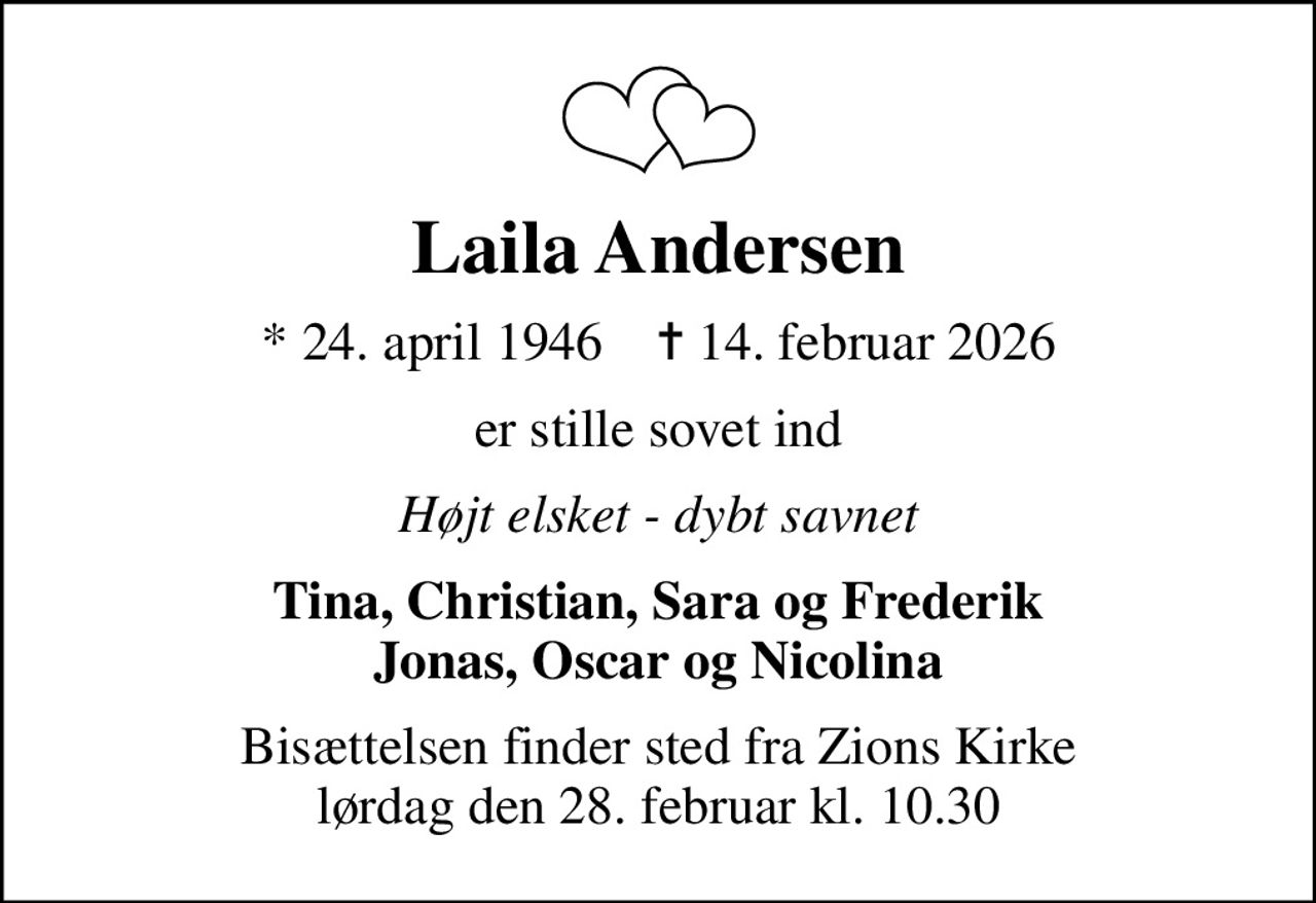 Laila Andersen
* 24. april 1946    ✝ 14. februar 2026
er stille sovet ind
Højt elsket - dybt savnet
Tina, Christian, Sara og Frederik Jonas, Oscar og Nicolina
Bisættelsen finder sted fra Zions Kirke  lørdag den 28. februar kl. 10.30