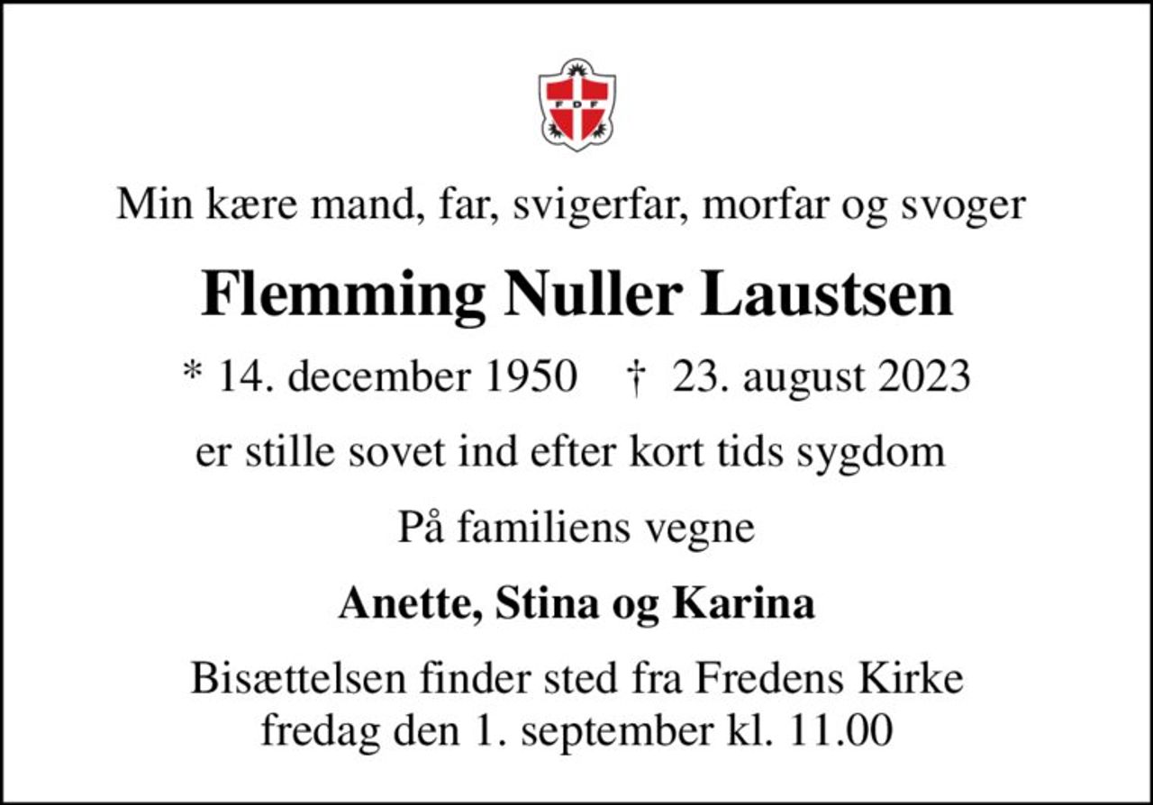 Min kære mand, far, svigerfar, morfar og svoger 
Flemming Nuller Laustsen
* 14. december 1950    ✝ 23. august 2023
er stille sovet ind efter kort tids sygdom 
På familiens vegne
Anette, Stina og Karina
Bisættelsen finder sted fra Fredens Kirke  fredag den 1. september kl. 11.00