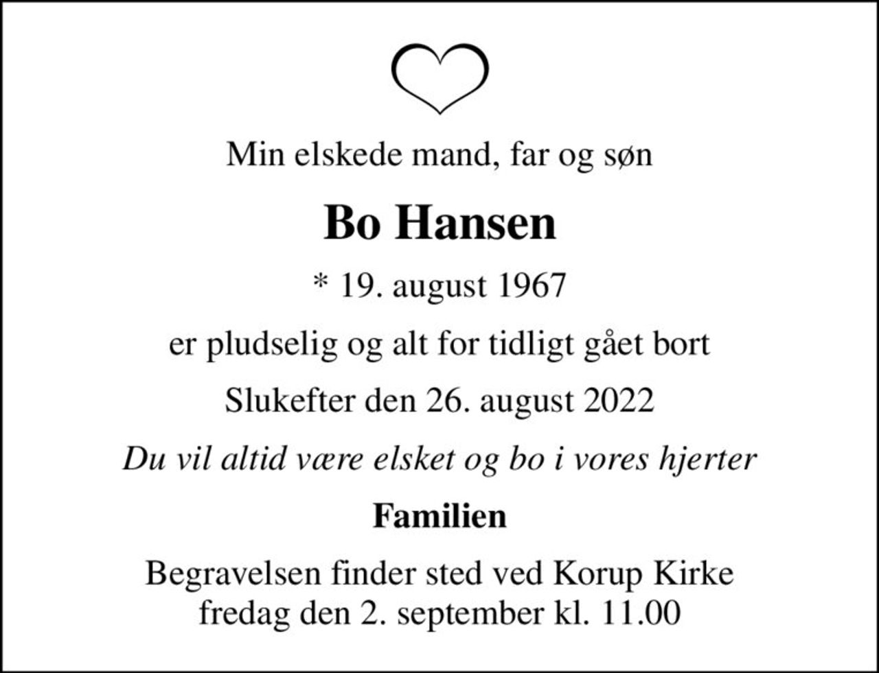 Min elskede mand, far og søn
Bo Hansen
* 19. august 1967
er pludselig og alt for tidligt gået bort
Slukefter den 26. august 2022
Du vil altid være elsket og bo i vores hjerter
Familien
Begravelsen finder sted ved Korup Kirke  fredag den 2. september kl. 11.00