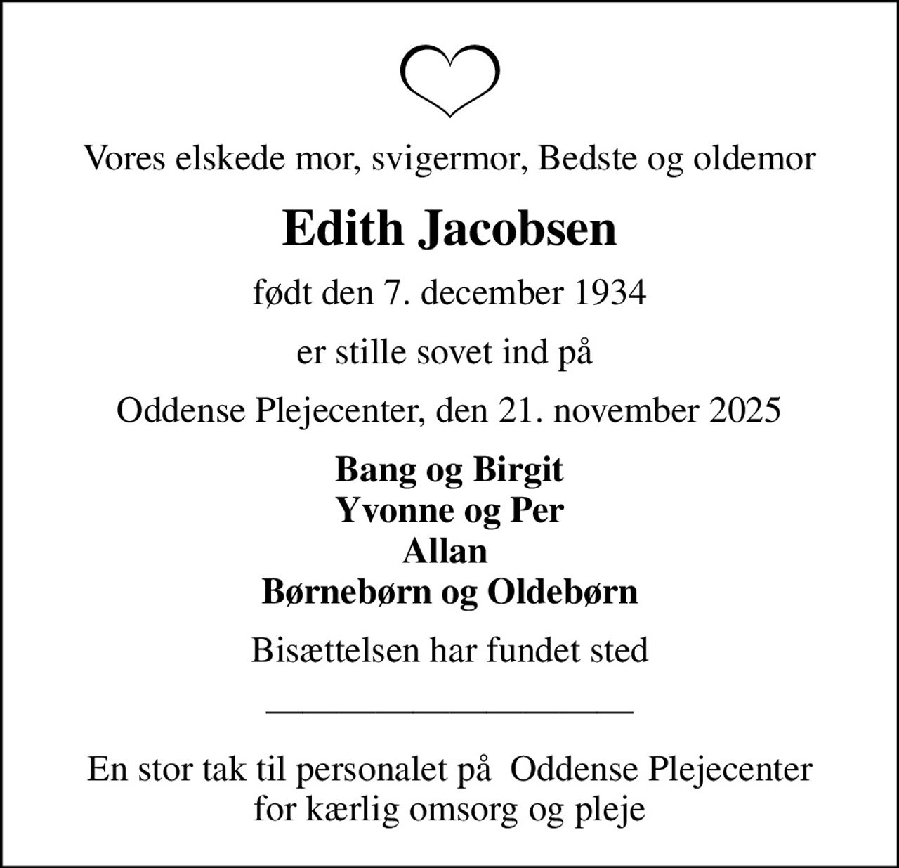 Vores elskede mor, svigermor, Bedste og oldemor
Edith Jacobsen
født den 7. december 1934
er stille sovet ind på 
Oddense Plejecenter, den 21. november 2025
Bang og Birgit Yvonne og Per Allan  Børnebørn og Oldebørn
Bisættelsen har fundet sted
En stor tak til personalet på  Oddense Plejecenter for kærlig omsorg og pleje