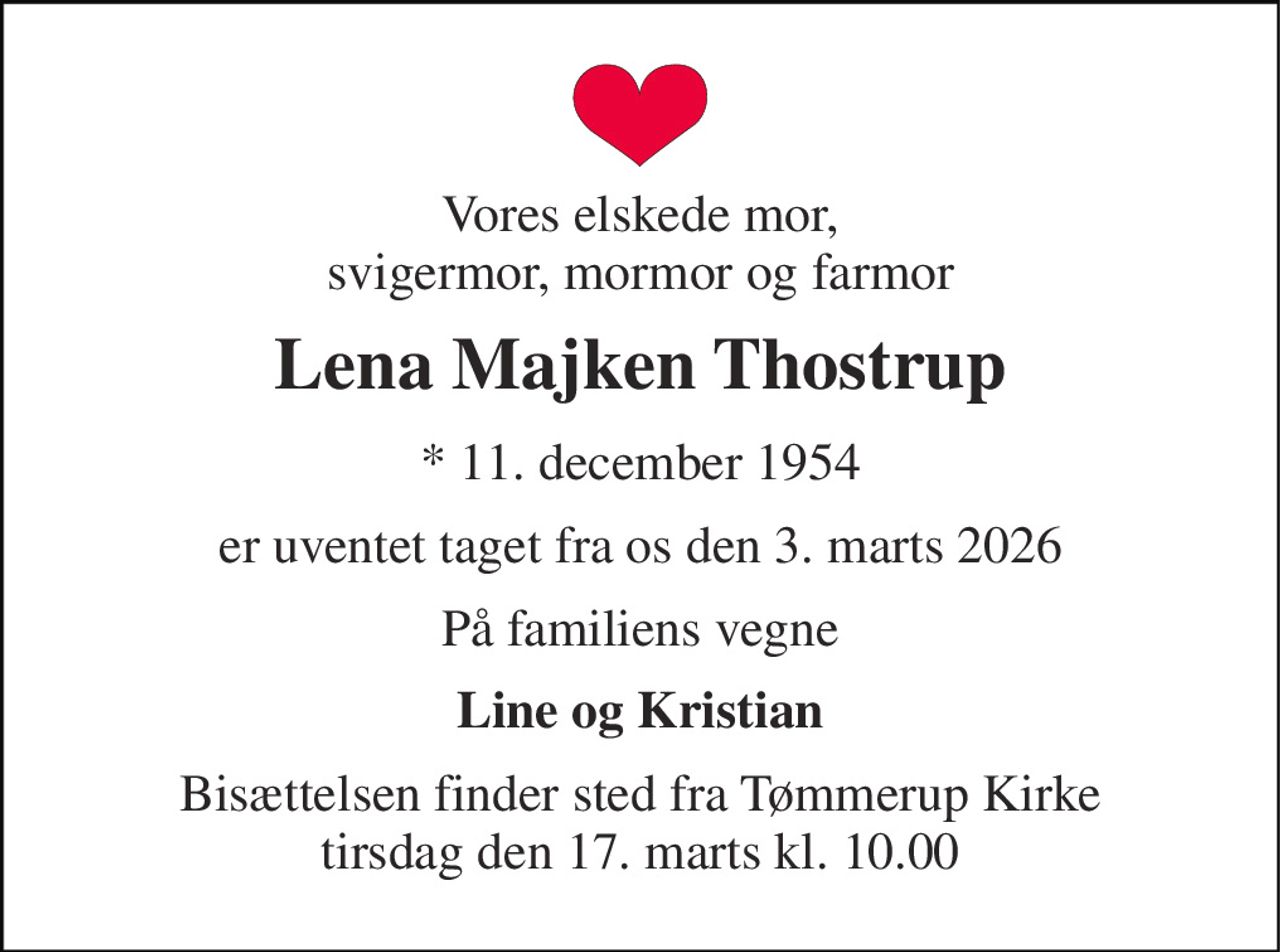Vores elskede mor, svigermor, mormor og farmor 
Lena Majken Thostrup 
*​ 11. december 1954 
er uventet taget fra os den 3. marts 2026 
På familiens vegne 
Line og Kristian 
Bisættelsen finder sted fra Tømmerup Kirke tirsdag den 17. marts kl. 10.00