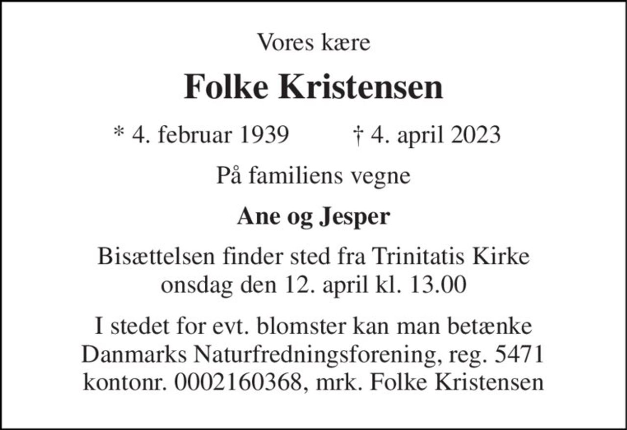 Vores kære 
Folke Kristensen 
* 4. februar 1939 
† 4. april 2023 
På familiens vegne 
Ane og Jesper 
Bisættelsen​ finder sted fra Trinitatis Kirke​ onsdag den 12. april​ kl. 13.00 
I stedet for evt. blomster kan man betænke Danmarks Naturfredningsforening, reg. 5471 kontonr. 0002160368, mrk. Folke Kristensen