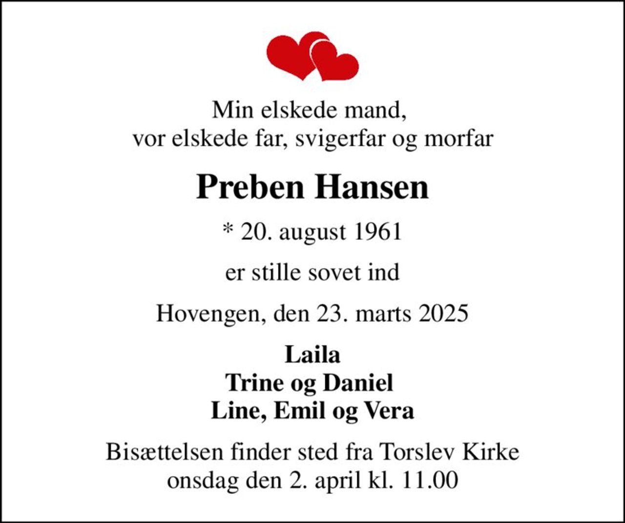 Min elskede mand,  vor elskede far, svigerfar og morfar
Preben Hansen
* 20. august 1961
er stille sovet ind
Hovengen, den 23. marts 2025
Laila Trine og Daniel  Line, Emil og Vera
Bisættelsen finder sted fra Torslev Kirke  onsdag den 2. april kl. 11.00