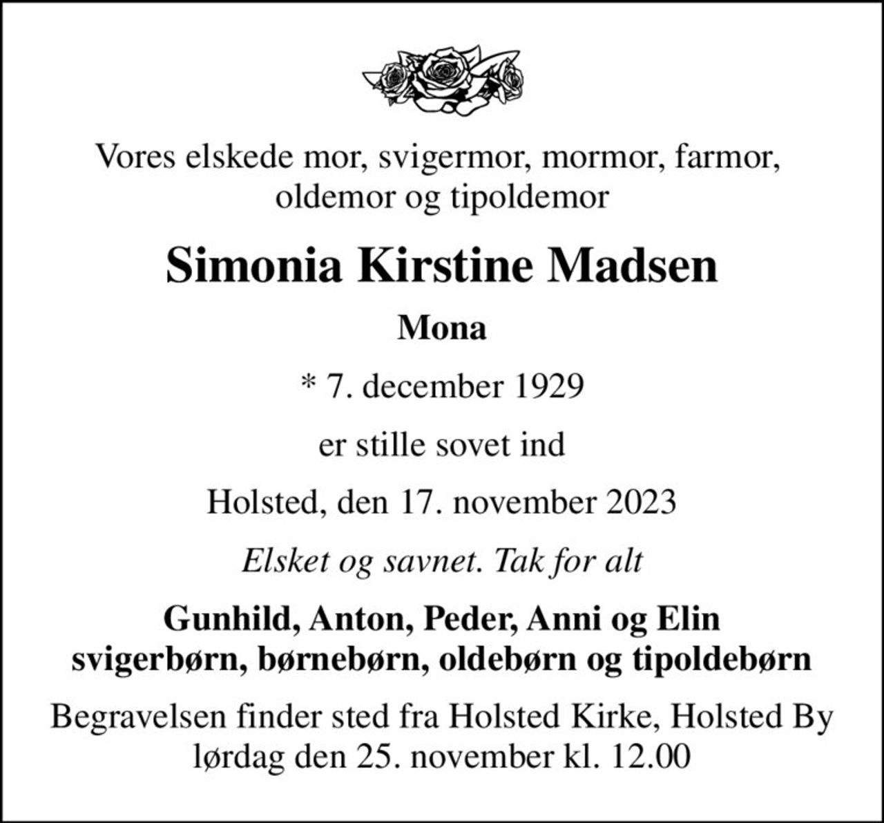 Vores elskede mor, svigermor, mormor, farmor,  oldemor og tipoldemor
Simonia Kirstine Madsen
Mona
* 7. december 1929
er stille sovet ind
Holsted, den 17. november 2023
Elsket og savnet. Tak for alt
Gunhild, Anton, Peder, Anni og Elin svigerbørn, børnebørn, oldebørn og tipoldebørn
Begravelsen finder sted fra Holsted Kirke, Holsted By  lørdag den 25. november kl. 12.00