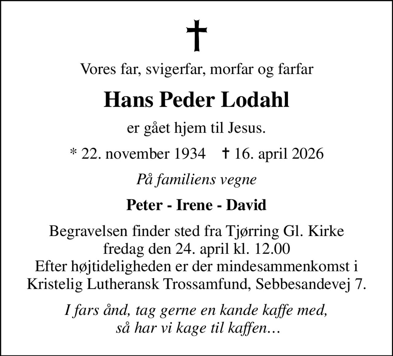 Vores far, svigerfar, morfar og farfar
Hans Peder Lodahl
er gået hjem til Jesus.
* 22. november 1934    ✝ 16. april 2026
På familiens vegne
Peter - Irene - David
Begravelsen finder sted fra Tjørring Gl. Kirke fredag den 24. april kl. 12.00 Efter højtideligheden er der mindesammenkomst i Kristelig Lutheransk Trossamfund, Sebbesandevej 7.
I fars ånd, tag gerne en kande kaffe med,  så har vi kage til kaffen