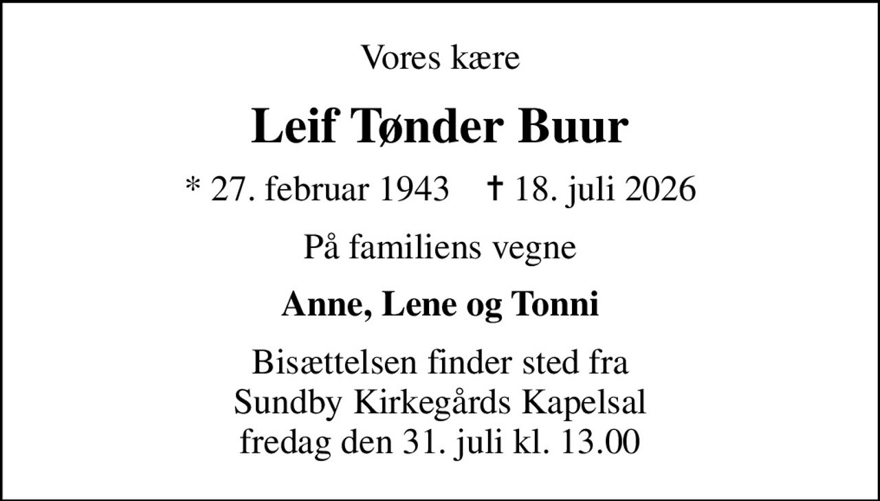 Vores kære
Leif Tønder Buur
* 27. februar 1943    ✝ 18. juli 2026
På familiens vegne
Anne, Lene og Tonni
Bisættelsen finder sted fra Sundby Kirkegårds Kapelsal  fredag den 31. juli kl. 13.00