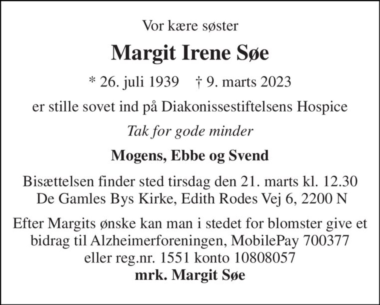 Vor kære søster 
Margit Irene Søe 
*​ 26. juli 1939​    †​ 9. marts 2023 
er stille sovet ind på Diakonissestiftelsens Hospice 
Tak for gode minder 
Mogens, Ebbe og Svend 
Bisættelsen finder sted tirsdag den 21. marts kl. 12.30  De Gamles Bys Kirke, Edith Rodes Vej 6, 2200 N 
Efter Margits ønske kan man i stedet for blomster give et bidrag til Alzheimerforeningen, MobilePay 700377 eller reg.nr. 1551 konto 10808057 mrk. Margit Søe