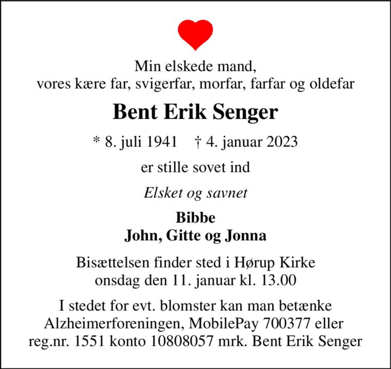 Min elskede mand, vores kære far, svigerfar, morfar, farfar og oldefar 
Bent Erik Senger 
* 8. juli 1941    † 4. januar 2023 
er stille sovet ind 
Elsket og savnet 
Bibbe John, Gitte og Jonna 
Bisættelsen finder sted i Hørup Kirke onsdag den 11. januar kl. 13.00 
I stedet for evt. blomster kan man betænke Alzheimerforeningen, MobilePay 700377 eller  reg.nr. 1551 konto 10808057 mrk. Bent Erik Senger