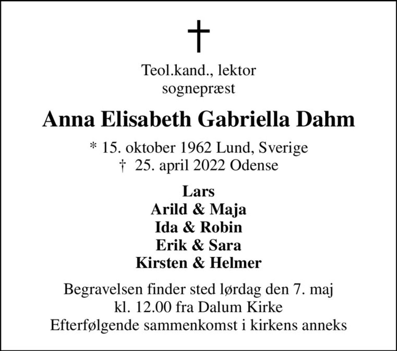 Teol.kand., lektor sognepræst
Anna Elisabeth Gabriella Dahm
* 15. oktober 1962 Lund, Sverige
						✝ 25. april 2022 Odense
Lars Arild & Maja Ida & Robin Erik & Sara Kirsten & Helmer
Begravelsen finder sted lørdag den 7. maj kl. 12.00 fra Dalum Kirke Efterfølgende sammenkomst i kirkens anneks