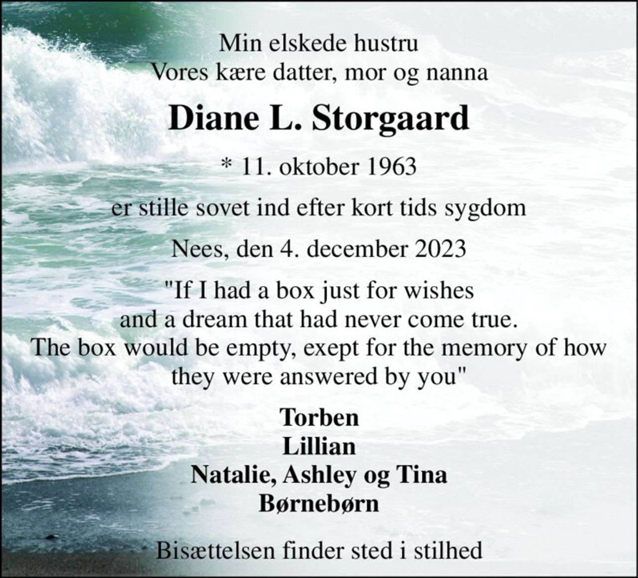 Min elskede hustru Vores kære datter, mor og nanna 
Diane L. Storgaard 
*​ 11. oktober 1963 
er stille sovet ind efter kort tids sygdom 
Nees, den 4. december 2023 
"If I had a box just for wishes and a dream that had never come true. The box would be empty, exept for the memory of how they were answered by you". 
Torben Lillian Natalie, Ashley, Tina Børnebørn 
Bisættelsen finder sted i stilhed
