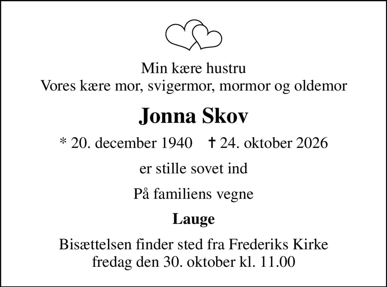 Min kære hustru Vores kære mor, svigermor, mormor og oldemor
Jonna Skov
* 20. december 1940    ✝ 24. oktober 2026
er stille sovet ind
På familiens vegne
Lauge
Bisættelsen finder sted fra Frederiks Kirke  fredag den 30. oktober kl. 11.00