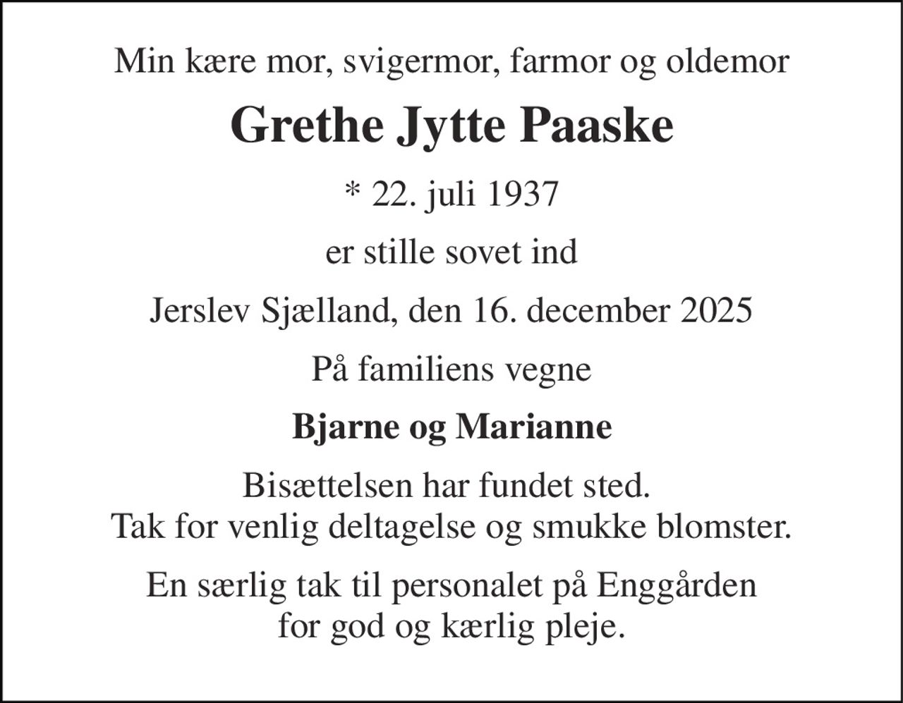 Min kære mor, svigermor, farmor og oldemor 
Grethe Jytte Paaske 
*​ 22. juli 1937 
er stille sovet ind 
Jerslev Sjælland, den 16. december 2025 
På familiens vegne 
Bjarne og Marianne 
Bisættelsen har fundet sted.  Tak for venlig deltagelse og smukke blomster. 
En særlig tak til personalet på Enggården for god og kærlig pleje.