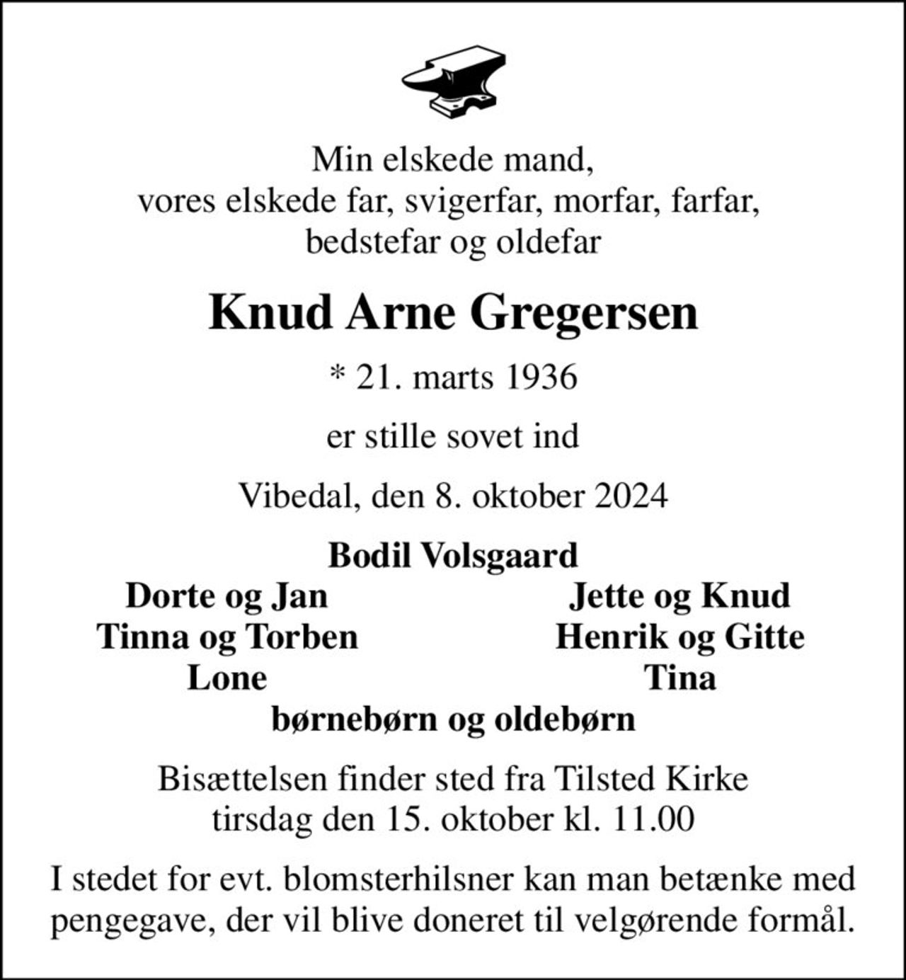 Min elskede mand, vores elskede far, svigerfar, morfar, farfar,  bedstefar og oldefar
Knud Arne Gregersen
* 21. marts 1936
er stille sovet ind
Vibedal, den 8. oktober 2024
Bodil Volsgaard
Dorte og Jan
Jette og Knud
Tinna og Torben
Henrik og Gitte
Lone
Tina
Bisættelsen finder sted fra Tilsted Kirke  tirsdag den 15. oktober kl. 11.00 
I stedet for evt. blomsterhilsner kan man betænke med pengegave, der vil blive doneret til velgørende formål.