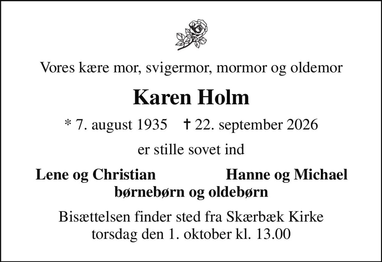 Vores kære mor, svigermor, mormor og oldemor
Karen Holm
* 7. august 1935    ✝ 22. september 2026
er stille sovet ind
Lene og Christian
Hanne og Michael
Bisættelsen finder sted fra Skærbæk Kirke  torsdag den 1. oktober kl. 13.00