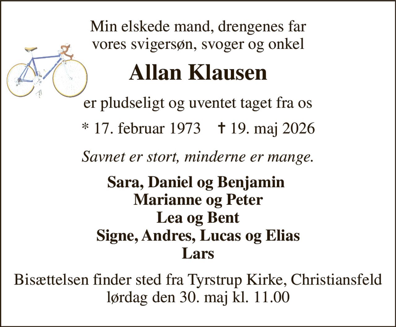 Min elskede mand, drengenes far vores svigersøn, svoger og onkel 
Allan Klausen 
er pludseligt og uventet taget fra os 
* 17. februar 1973    ✝ 19. maj 2026 
Savnet er stort, minderne er mange. 
Sara, Daniel og Benjamin  Marianne og Peter  Lea og Bent  Signe, Andres, Lucas og Elias Lars 
Bisættelsen finder sted fra Tyrstrup Kirke, Christiansfeld lørdag den 30. maj kl. 11.00