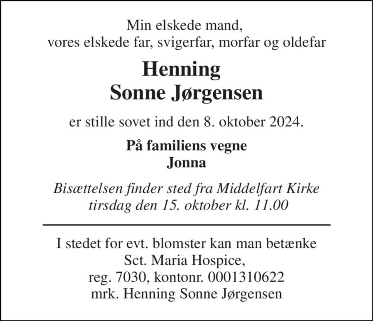 Min elskede mand,  vores elskede far, svigerfar, morfar og oldefar 
Henning   Sonne Jørgensen 
er stille sovet ind den 8. oktober 2024. 
På familiens vegne Jonna 
Bisættelsen finder sted fra Middelfart Kirke  tirsdag den 15. oktober kl. 11.00 
I stedet for evt. blomster kan man betænke Sct. Maria Hospice,  reg. 7030, kontonr. 1310622 mrk. Henning Sonne Jørgensen
