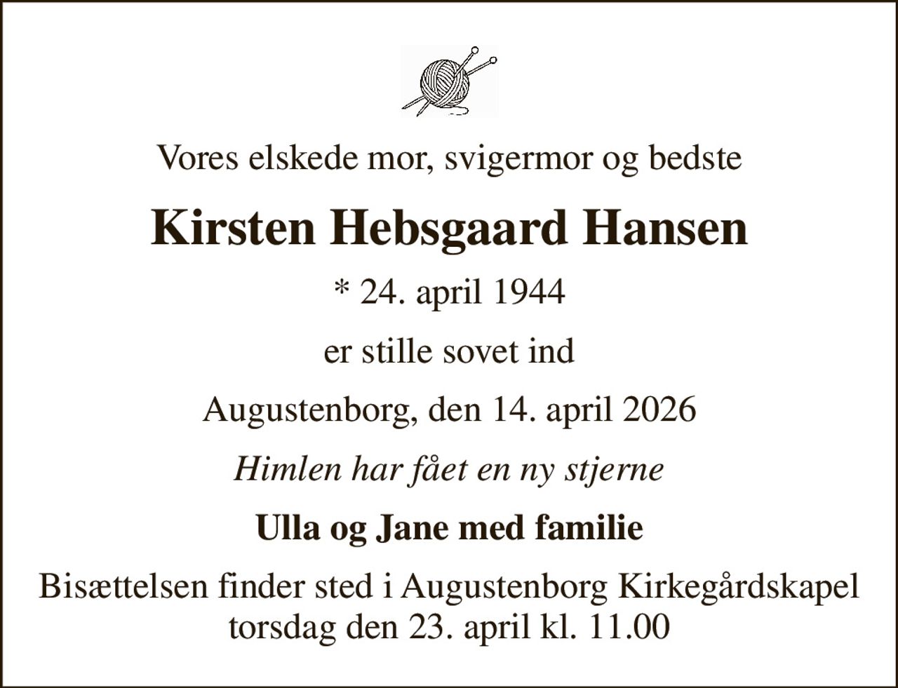 Vores elskede mor, svigermor og bedste
Kirsten Hebsgaard Hansen
* 24. april 1944
er stille sovet ind
Augustenborg, den 14. april 2026
Himlen har fået en ny stjerne
Ulla og Jane med familie
Bisættelsen finder sted i Augustenborg Kirkegårdskapel  torsdag den 23. april kl. 11.00