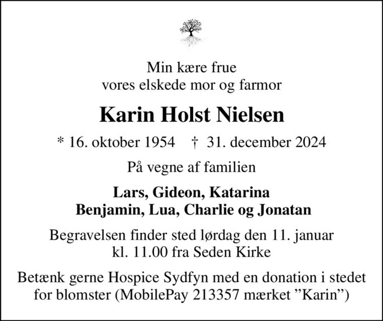 Min kære frue vores elskede mor og farmor
Karin Holst Nielsen
* 16. oktober 1954    ✝ 31. december 2024
På vegne af familien
Lars, Gideon, Katarina  Benjamin, Lua, Charlie og Jonatan
Begravelsen finder sted lørdag den 11. januar kl. 11.00 fra Seden Kirke
Betænk gerne Hospice Sydfyn med en donation i stedet for blomster (MobilePay 213357 mærket Karin)
I stedet for evt. blomster kan man betænke
					Hospice Sydfyn reg.nr.8072konto0001016865mrk. Karin Holst
					Nielsen