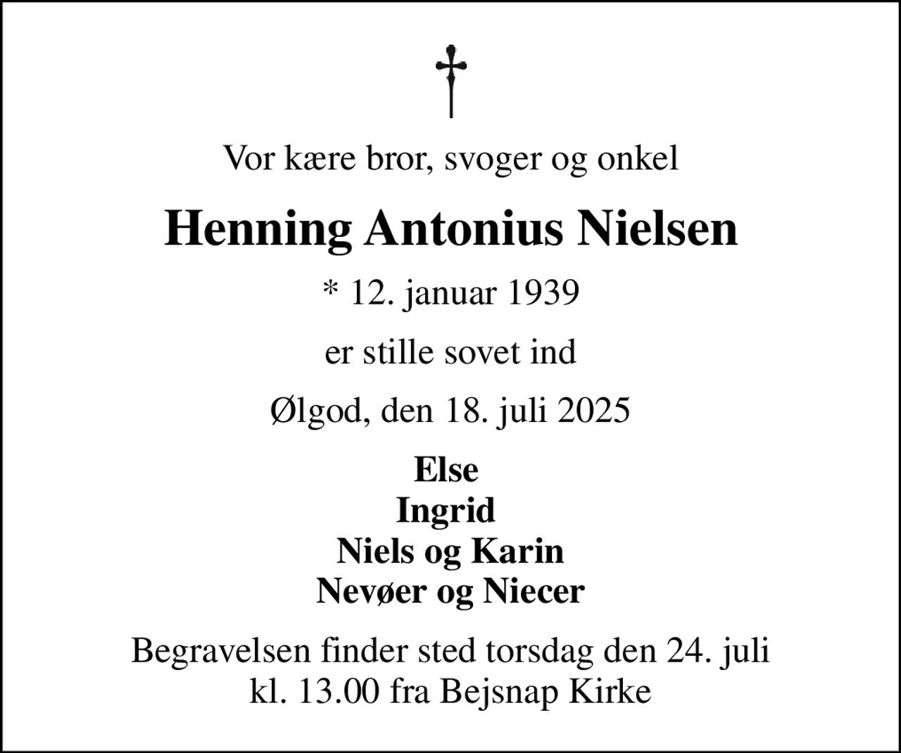Vor kære bror, svoger og onkel
Henning Antonius Nielsen
* 12. januar 1939
er stille sovet ind
Ølgod, den 18. juli 2025
Else  Ingrid  Niels og Karin Nevøer og Niecer
Begravelsen finder sted torsdag den 24. juli kl. 13.00 fra Bejsnap Kirke