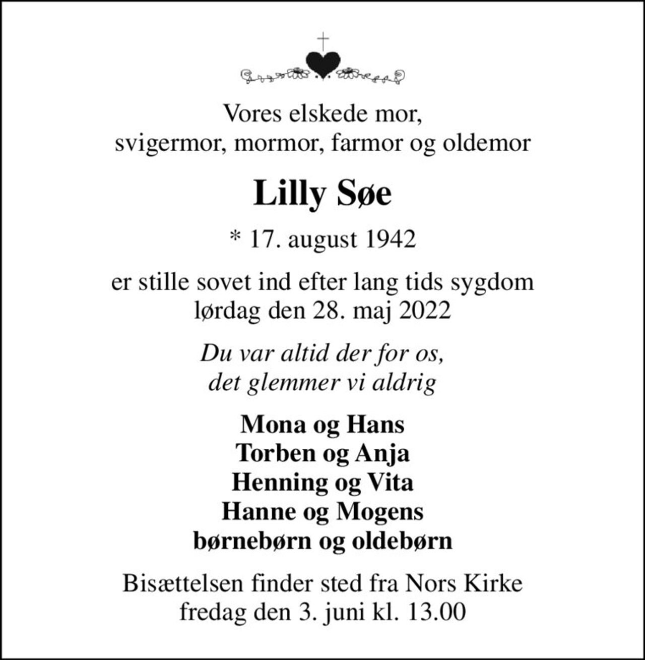 Vores elskede mor, svigermor, mormor, farmor og oldemor
Lilly Søe
* 17. august 1942
er stille sovet ind efter lang tids sygdom lørdag den 28. maj 2022
Du var altid der for os, det glemmer vi aldrig
Mona og Hans Torben og Anja Henning og Vita Hanne og Mogens børnebørn og oldebørn
Bisættelsen finder sted fra Nors Kirke  fredag den 3. juni kl. 13.00