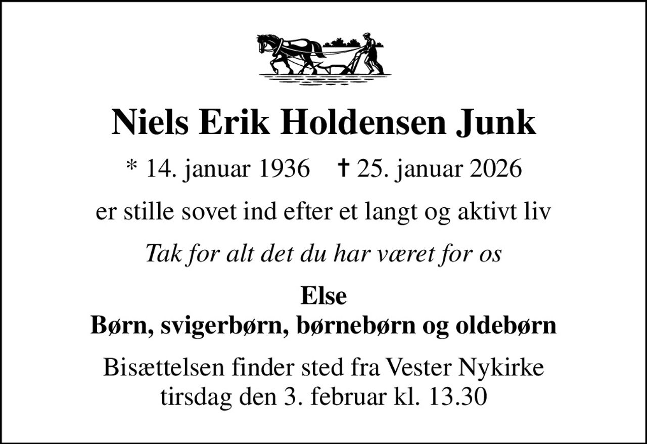 Niels Erik Holdensen Junk
* 14. januar 1936    ✝ 25. januar 2026
er stille sovet ind efter et langt og aktivt liv
Tak for alt det du har været for os
Else Børn, svigerbørn, børnebørn og oldebørn
Bisættelsen finder sted fra Vester Nykirke  tirsdag den 3. februar kl. 13.30
