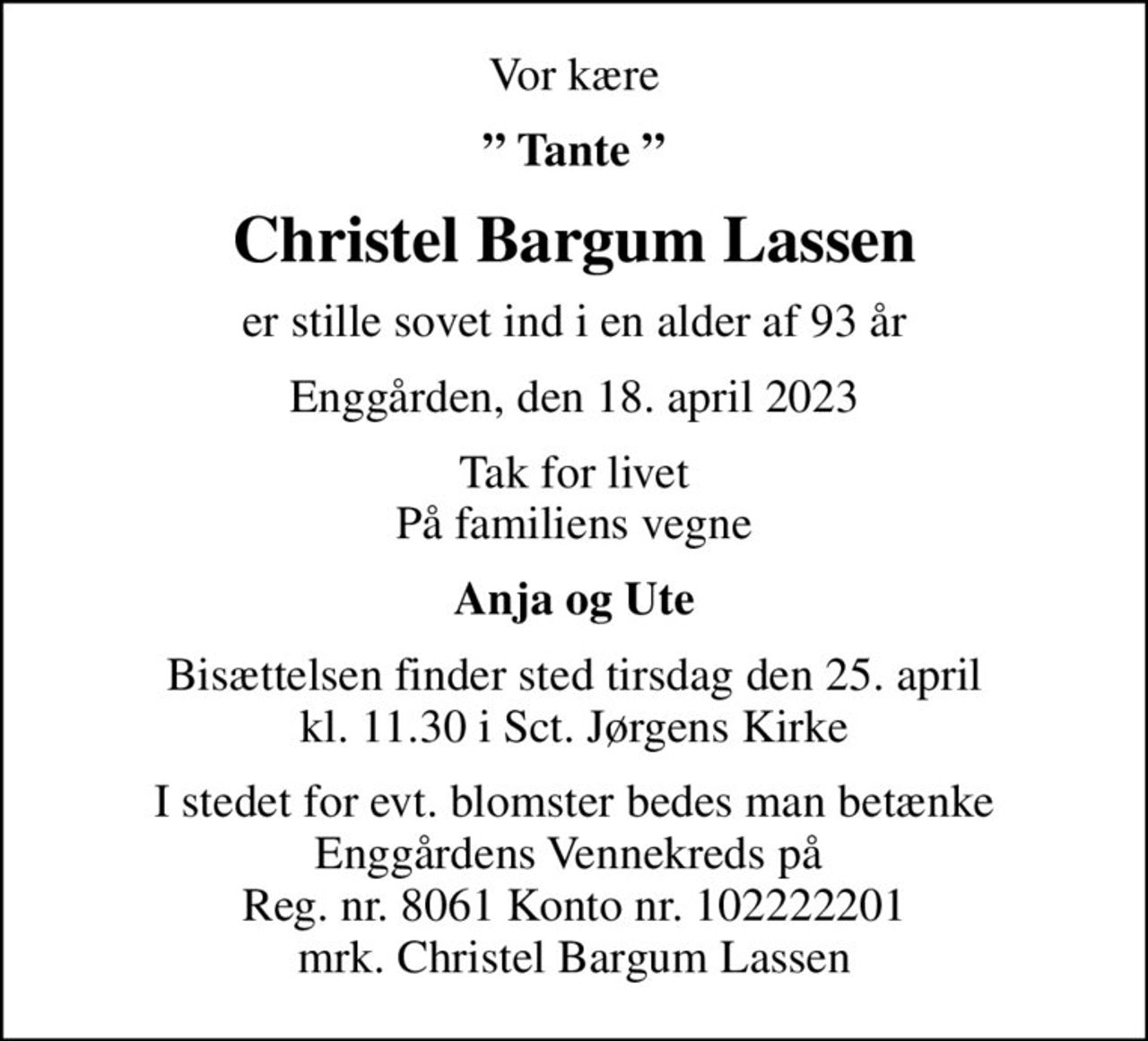 Vor kære
 Tante 
Christel Bargum Lassen
er stille sovet ind i en alder af 93 år
Enggården, den 18. april 2023
Tak for livet På familiens vegne
Anja og Ute
Bisættelsen finder sted tirsdag den 25. april kl. 11.30 i Sct. Jørgens Kirke
I stedet for evt. blomster bedes man betænke Enggårdens Vennekreds på  Reg. nr. 8061 Konto nr. 102222201 mrk. Christel Bargum Lassen