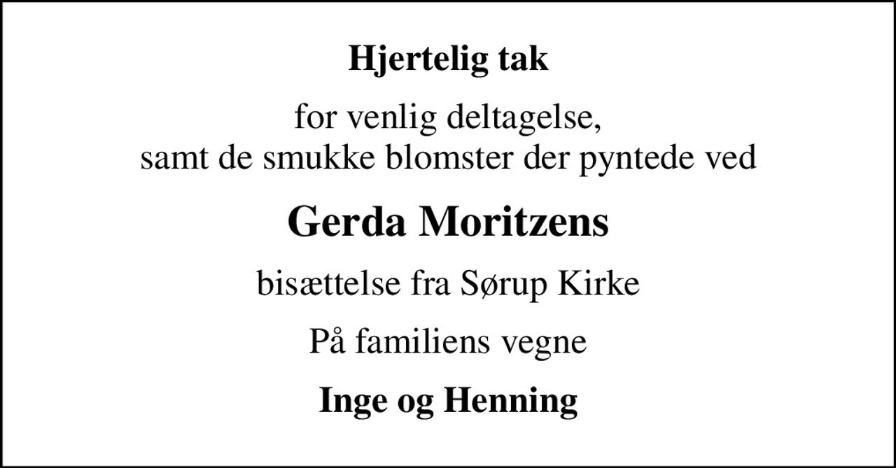 Hjertelig tak
for venlig deltagelse, samt de smukke blomster der pyntede ved
Gerda Moritzens
bisættelse fra Sørup Kirke
På familiens vegne
Inge og Henning