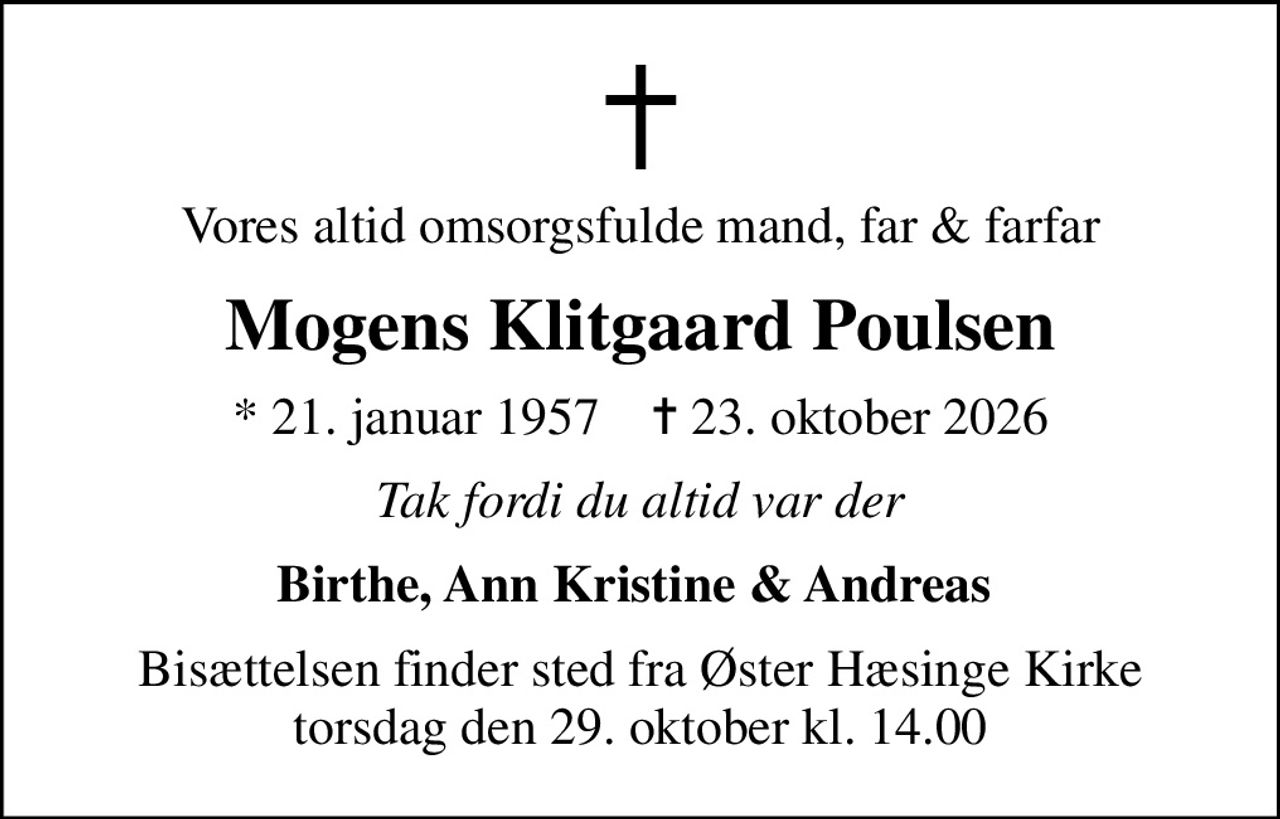 Vores altid omsorgsfulde mand, far & farfar
Mogens Klitgaard Poulsen
* 21. januar 1957    ✝ 23. oktober 2026
Tak fordi du altid var der
Birthe, Ann Kristine & Andreas 
Bisættelsen finder sted fra Øster Hæsinge Kirke  torsdag den 29. oktober kl. 14.00