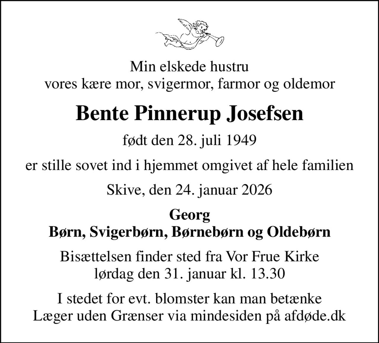 Min elskede hustru vores kære mor, svigermor, farmor og oldemor
Bente Pinnerup Josefsen
født den 28. juli 1949
er stille sovet ind i hjemmet omgivet af hele familien
Skive, den 24. januar 2026
Georg Børn, Svigerbørn, Børnebørn og Oldebørn
Bisættelsen finder sted fra Vor Frue Kirke  lørdag den 31. januar kl. 13.30 
I stedet for evt. blomster kan man betænke
					Læger uden Grænser via mindesiden på afdøde.dk