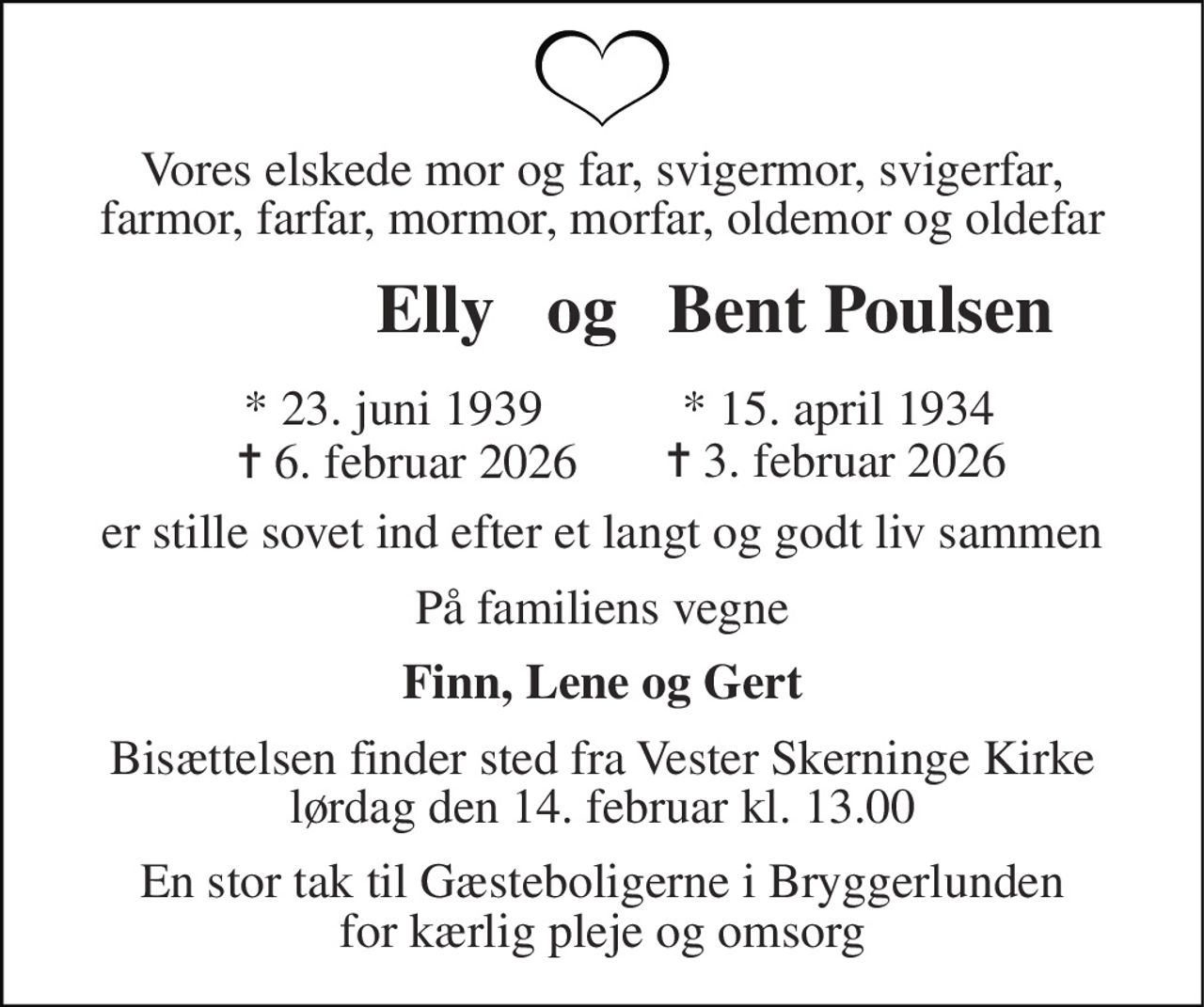 Vores elskede mor og far, svigermor, svigerfar, farmor, farfar, mormor, morfar, oldemor og oldefar 
          Elly   og   Bent Poulsen 
     * 23. juni 1939 
       ✝ 6. februar 2026 
*​ 15. april 1934​ 
✝​ 3. februar 2026​ 
er stille sovet ind efter et langt og godt liv sammen 
På familiens vegne 
Finn, Lene og Gert 
Bisættelsen​ finder sted fra Vester Skerninge Kirke​ lørdag den 14. februar​ kl. 13.00 
En stor tak til Gæsteboligerne i Bryggerlunden for kærlig pleje og omsorg