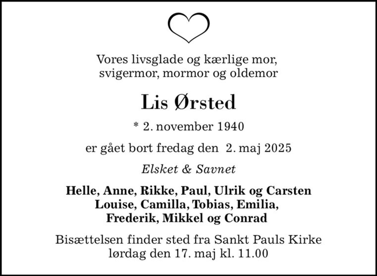 Vores livsglade og kærlige mor,  svigermor, mormor og oldemor
Lis Ørsted
* 2. november 1940
er gået bort fredag den  2. maj 2025
Elsket & Savnet
Helle, Anne, Rikke, Paul, Ulrik og Carsten Louise, Camilla, Tobias, Emilia,  Frederik, Mikkel og Conrad 
Bisættelsen finder sted fra Sankt Pauls Kirke  lørdag den 17. maj kl. 11.00
