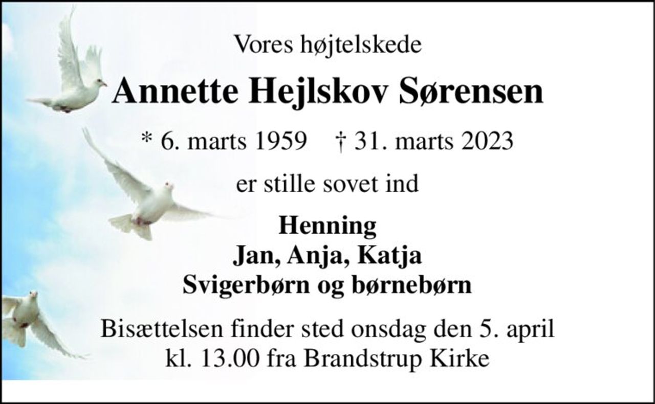 Vores højtelskede 
Annette Hejlskov Sørensen 
*​ 6. marts 1959​    †​ 31. marts 2023 
er stille sovet ind 
Henning Jan, Anja, Katja Svigerbørn og børnebørn 
Bisættelsen​ finder sted onsdag den 5. april​ kl. 13.00 fra Brandstrup Kirke