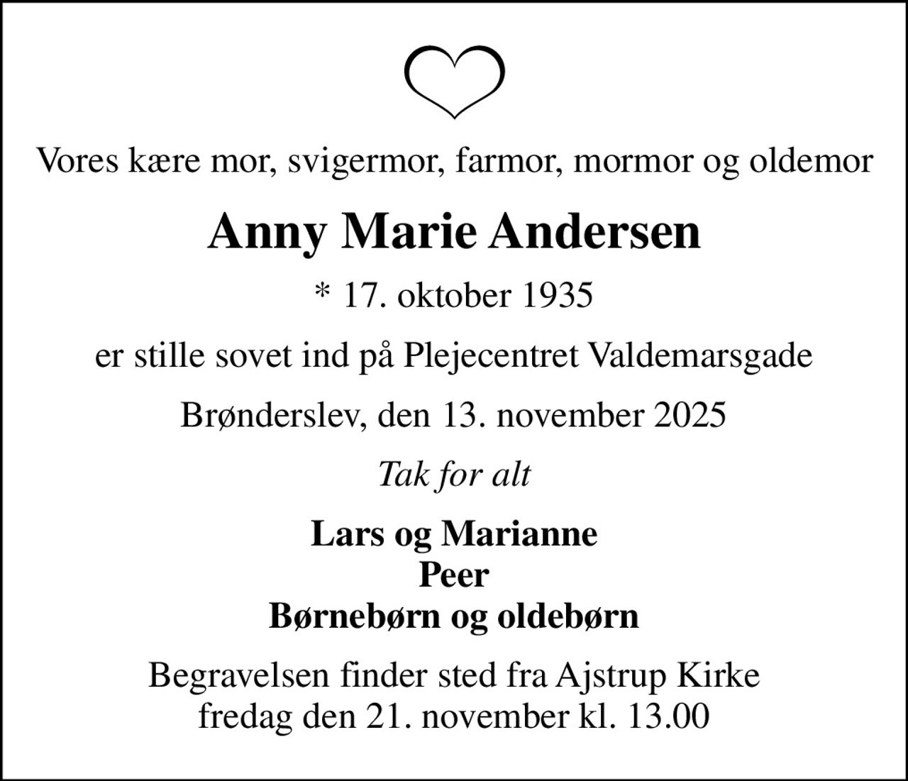 Vores kære mor, svigermor, farmor, mormor og oldemor
Anny Marie Andersen
* 17. oktober 1935
er stille sovet ind på Plejecentret Valdemarsgade
Brønderslev, den 13. november 2025
Tak for alt
Lars og Marianne Peer Børnebørn og oldebørn
Begravelsen finder sted fra Ajstrup Kirke  fredag den 21. november kl. 13.00