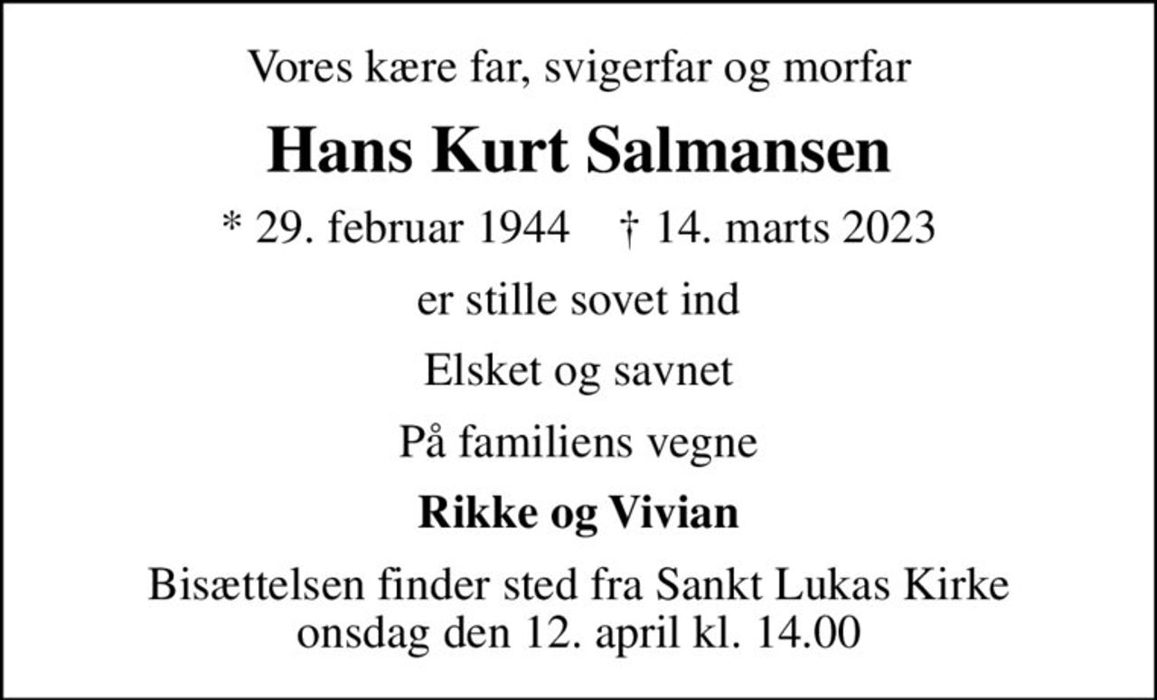 Vores kære far, svigerfar og morfar
Hans Kurt Salmansen
* 29. februar 1944    ✝ 14. marts 2023
er stille sovet ind
Elsket og savnet
På familiens vegne
Rikke og Vivian
Bisættelsen finder sted fra Sankt Lukas Kirke  onsdag den 12. april kl. 14.00