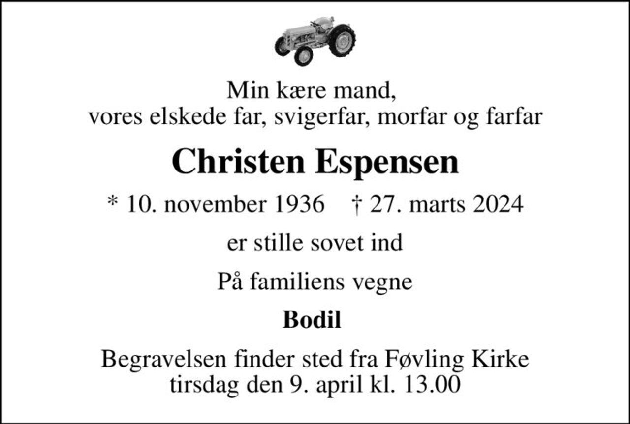 Min kære mand,  vores elskede far, svigerfar, morfar og farfar
Christen Espensen
* 10. november 1936    ✝ 27. marts 2024
er stille sovet ind
På familiens vegne
Bodil 
Begravelsen finder sted fra Føvling Kirke  tirsdag den 9. april kl. 13.00