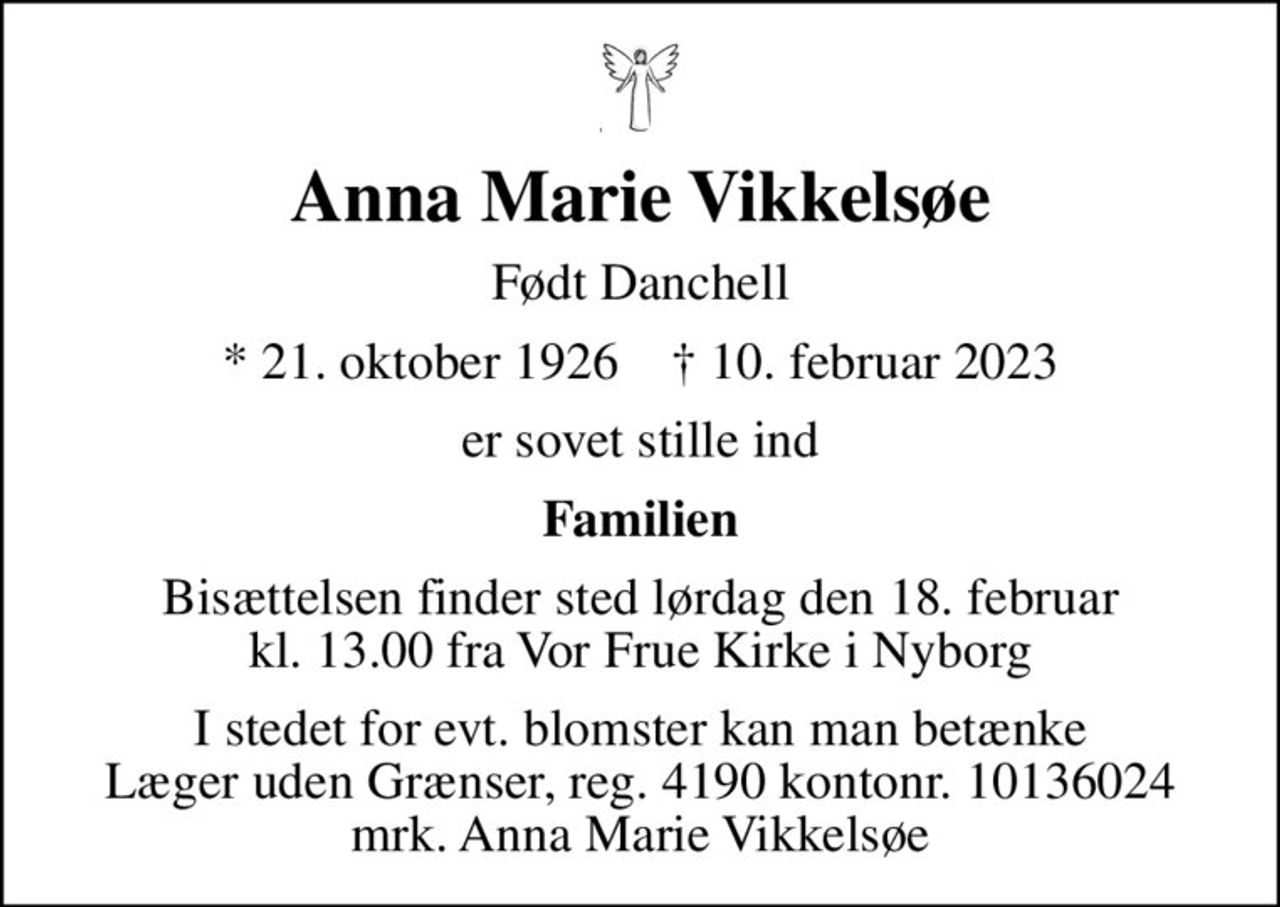 Anna Marie Vikkelsøe
Født Danchell
* 21. oktober 1926    ✝ 10. februar 2023
er sovet stille ind
Familien
Bisættelsen finder sted lørdag den 18. februar kl. 13.00 fra Vor Frue Kirke i Nyborg
I stedet for evt. blomster kan man betænke
					Læger uden Grænser reg.4190kontonr.10136024mrk. Anna Marie
					Vikkelsøe