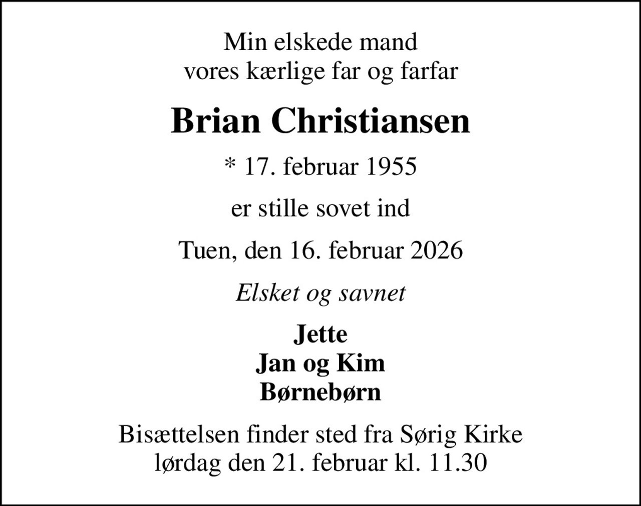 Min elskede mand vores kærlige far og farfar
Brian Christiansen
* 17. februar 1955
er stille sovet ind
Tuen, den 16. februar 2026
Elsket og savnet
Jette Jan og Kim Børnebørn
Bisættelsen finder sted fra Sørig Kirke  lørdag den 21. februar kl. 11.30