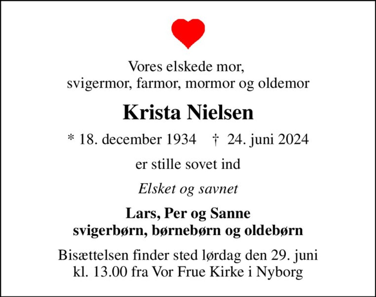 Vores elskede mor,  svigermor, farmor, mormor og oldemor
Krista Nielsen
* 18. december 1934    ✝ 24. juni 2024
er stille sovet ind
Elsket og savnet
Lars, Per og Sanne svigerbørn, børnebørn og oldebørn
Bisættelsen finder sted lørdag den 29. juni kl. 13.00 fra Vor Frue Kirke i Nyborg
