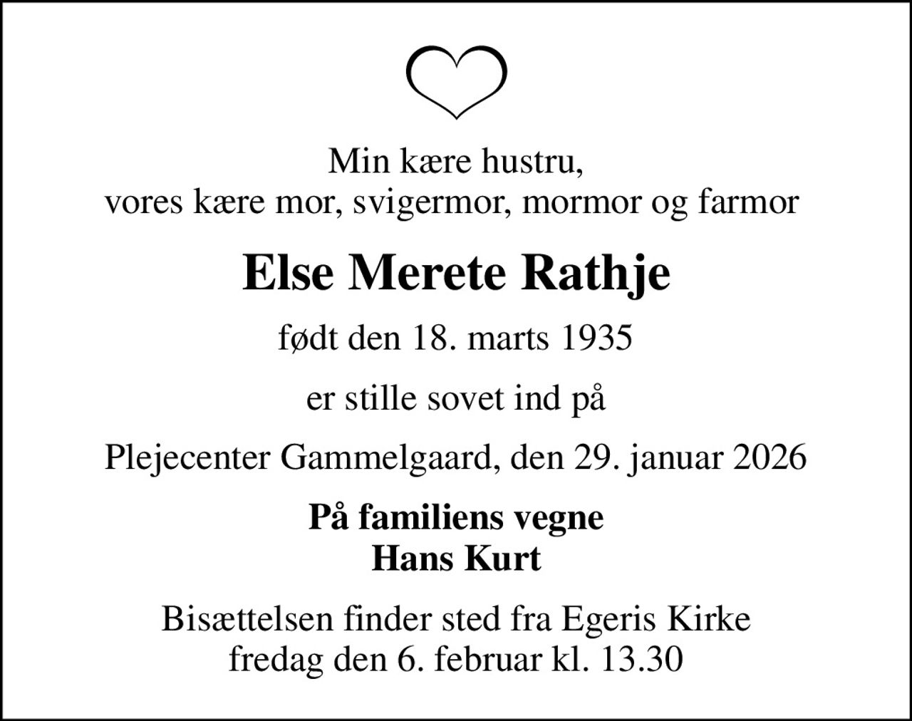 Min kære hustru, vores kære mor, svigermor, mormor og farmor 
Else Merete Rathje
født den 18. marts 1935
er stille sovet ind på
Plejecenter Gammelgaard, den 29. januar 2026
På familiens vegne Hans Kurt
Bisættelsen finder sted fra Egeris Kirke  fredag den 6. februar kl. 13.30