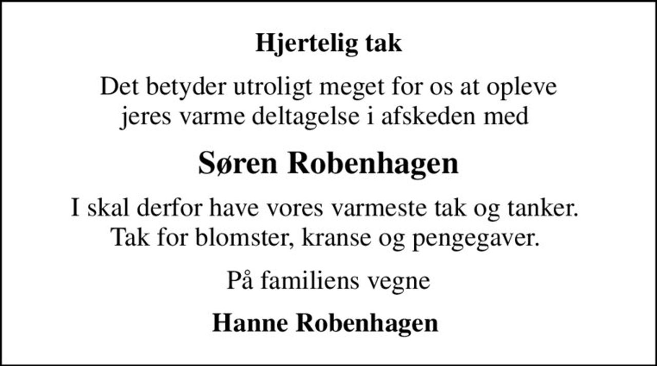 Hjertelig tak
Det betyder utroligt meget for os at opleve jeres varme deltagelse i afskeden med 
Søren Robenhagen
I skal derfor have vores varmeste tak og tanker.  Tak for blomster, kranse og pengegaver. 
På familiens vegne
Hanne Robenhagen