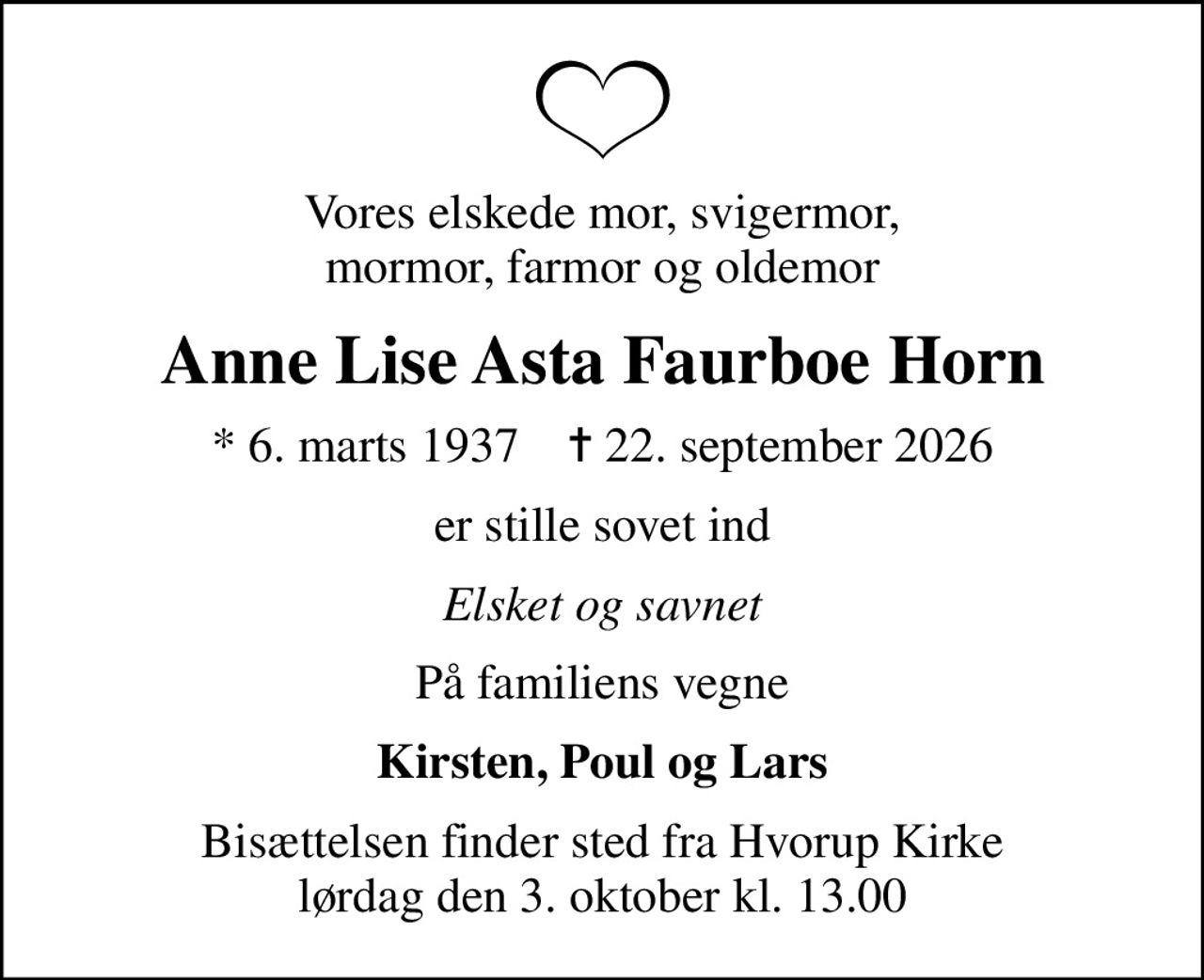Vores elskede mor, svigermor, mormor, farmor og oldemor
Anne Lise Asta Faurboe Horn
* 6. marts 1937    ✝ 22. september 2026
er stille sovet ind
Elsket og savnet
På familiens vegne
Kirsten, Poul og Lars
Bisættelsen finder sted fra Hvorup Kirke  lørdag den 3. oktober kl. 13.00