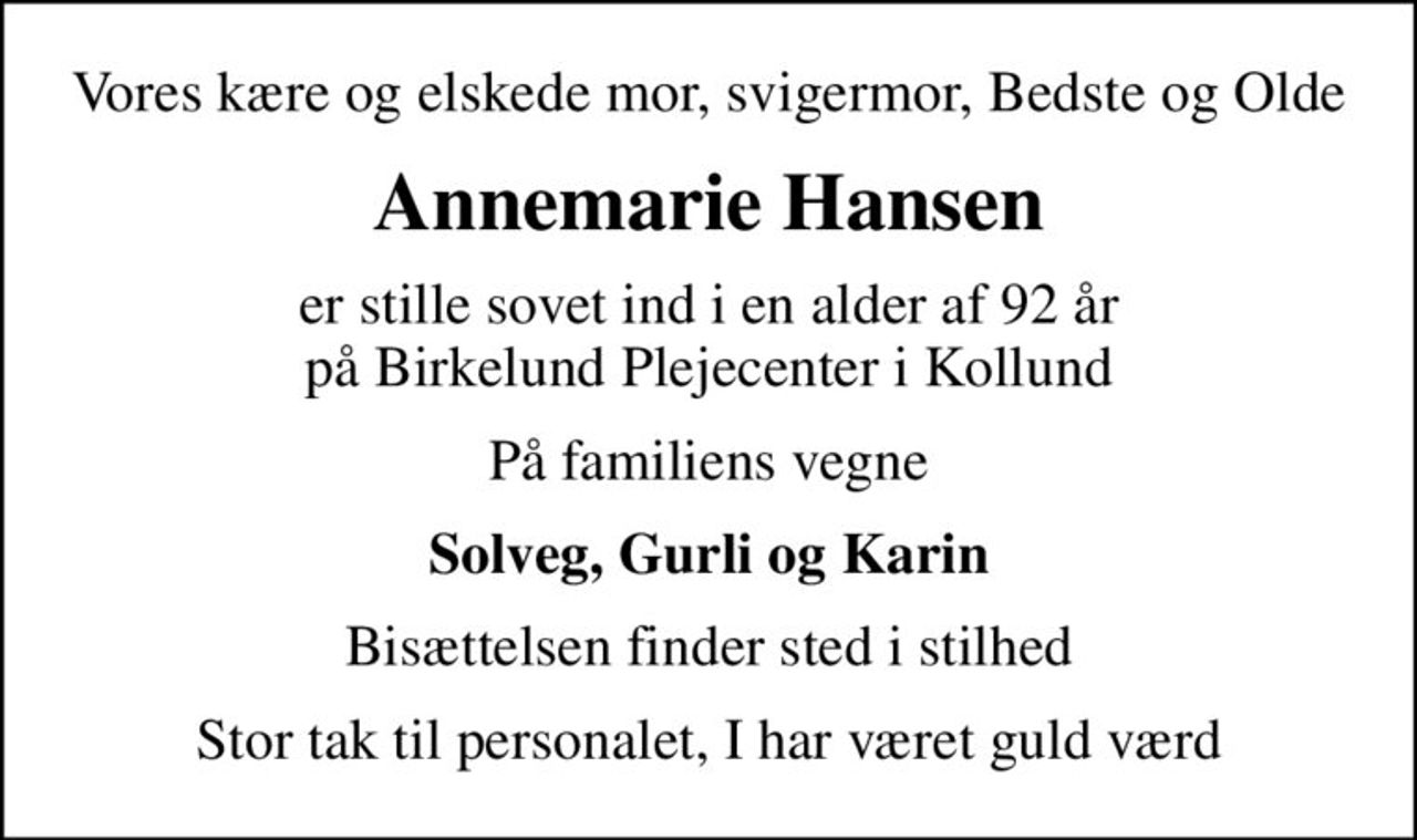 Vores kære og elskede mor, svigermor, Bedste og Olde
Annemarie Hansen
er stille sovet ind i en alder af 92 år på Birkelund Plejecenter i Kollund
På familiens vegne
Solveg, Gurli og Karin
Bisættelsen finder sted i stilhed
Stor tak til personalet, I har været guld værd