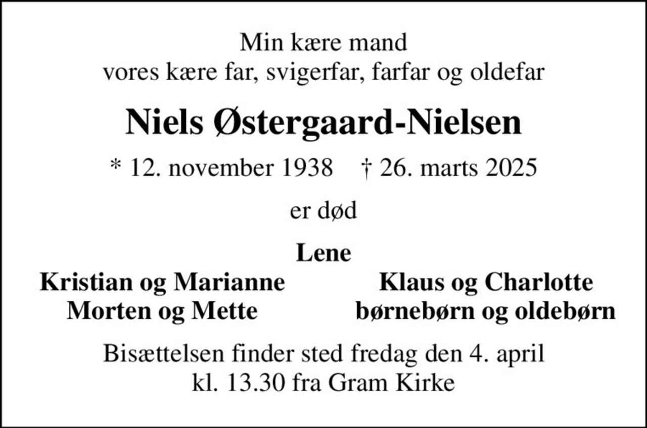 Min kære mand vores kære far, svigerfar, farfar og oldefar
Niels Østergaard-Nielsen
* 12. november 1938    ✝ 26. marts 2025
er død
Lene
Kristian og Marianne
Klaus og Charlotte
Morten og Mette
børnebørn og oldebørn
Bisættelsen finder sted fredag den 4. april kl. 13.30 fra Gram Kirke