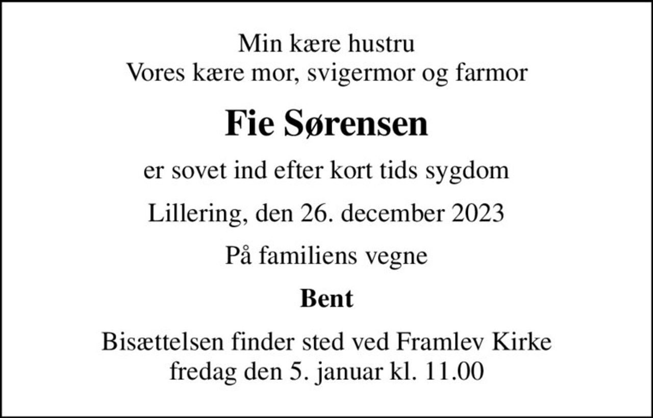 Min kære hustru Vores kære mor, svigermor og farmor
Fie Sørensen
er sovet ind efter kort tids sygdom
Lillering, den 26. december 2023
På familiens vegne
Bent
Bisættelsen finder sted ved Framlev Kirke  fredag den 5. januar kl. 11.00