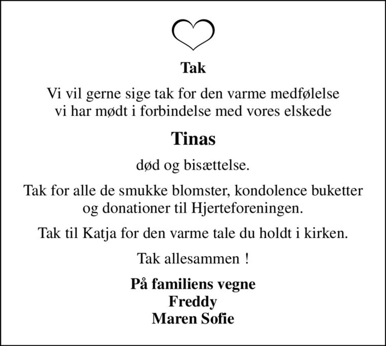 Tak
Vi vil gerne sige tak for den varme medfølelse vi har mødt i forbindelse med vores elskede
Tinas
død og bisættelse.
Tak for alle de smukke blomster, kondolence buketter og donationer til Hjerteforeningen.
Tak til Katja for den varme tale du holdt i kirken.
Tak allesammen !
På familiens vegne Freddy Maren Sofie