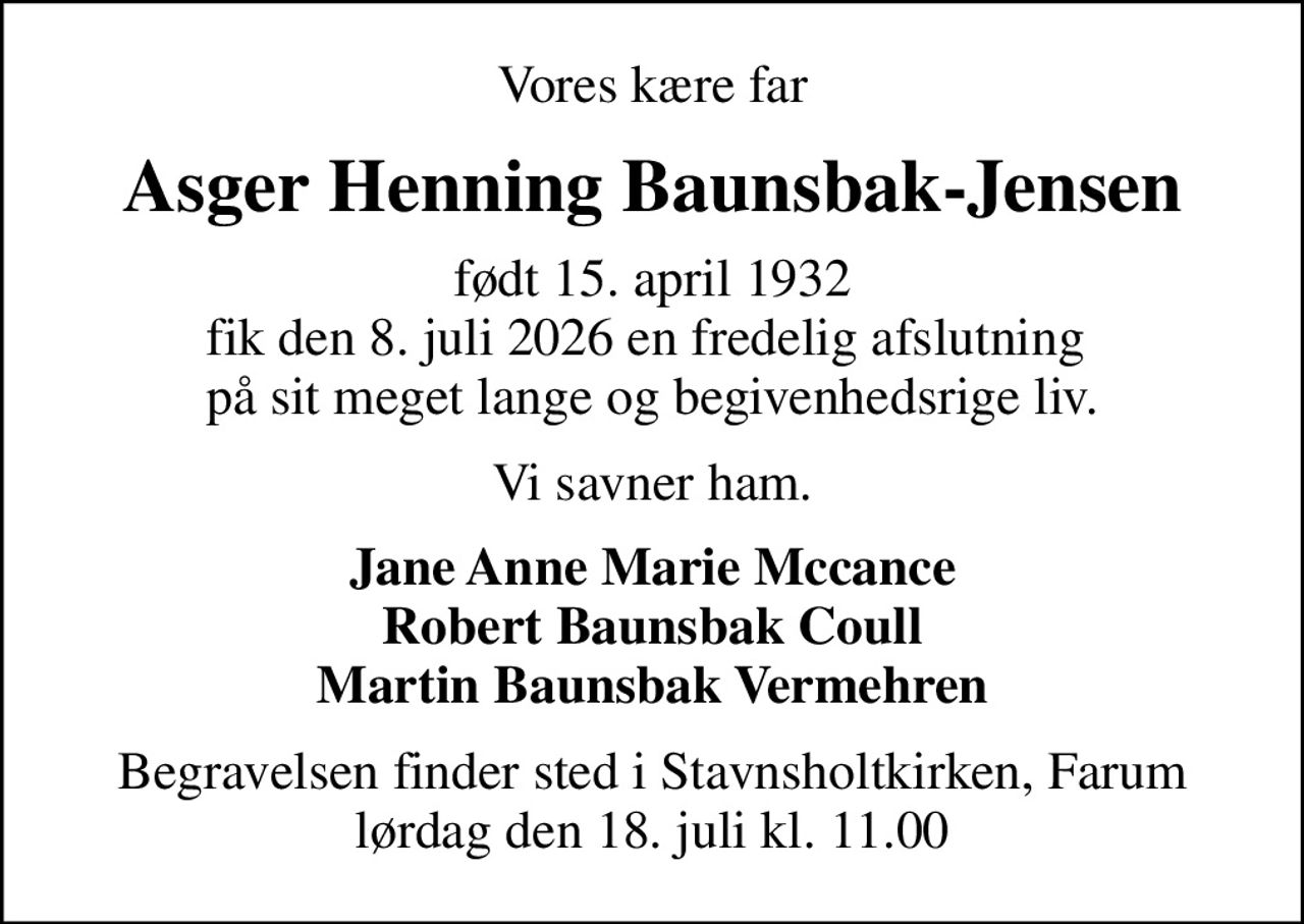 Vores kære far
Asger Henning Baunsbak-Jensen
født 15. april 1932 fik den 8. juli 2026 en fredelig afslutning  på sit meget lange og begivenhedsrige liv.
Vi savner ham.
Jane Anne Marie Mccance Robert Baunsbak Coull Martin Baunsbak Vermehren
Begravelsen finder sted i Stavnsholtkirken, Farum  lørdag den 18. juli kl. 11.00