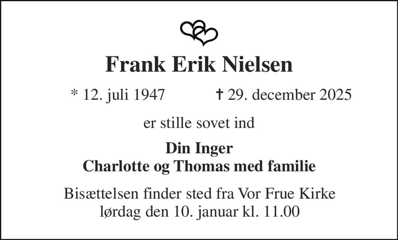 Frank Erik Nielsen 
*​ 12. juli 1947 
✝​ 29. december 2025​ 
er stille sovet ind 
Din Inger Charlotte og Thomas med familie 
Bisættelsen finder sted fra Vor Frue Kirke lørdag den 10. januar kl. 11.00