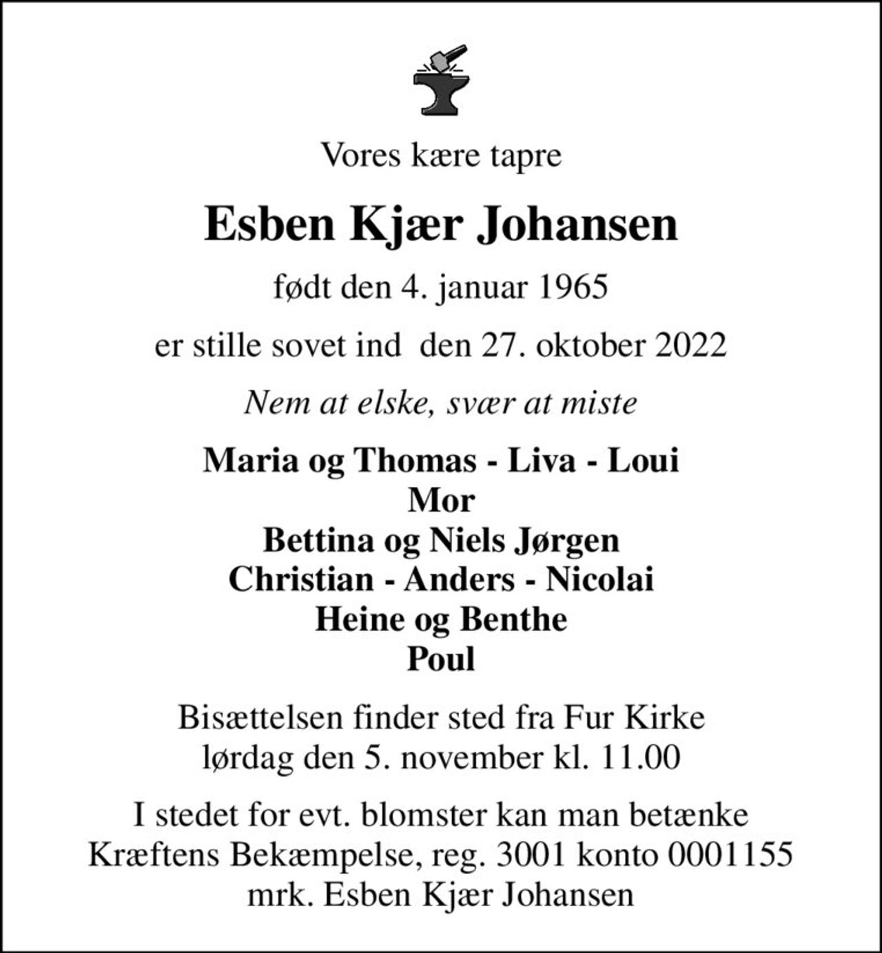 Vores kære tapre
Esben Kjær Johansen
født den 4. januar 1965
er stille sovet ind  den 27. oktober 2022
Nem at elske, svær at miste
Maria og Thomas - Liva - Loui Mor Bettina og Niels Jørgen Christian - Anders - Nicolai Heine og Benthe Poul
Bisættelsen finder sted fra Fur Kirke  lørdag den 5. november kl. 11.00 
I stedet for evt. blomster kan man betænke
					Kræftens Bekæmpelse reg.3001konto0001155mrk. Esben Kjær
					Johansen