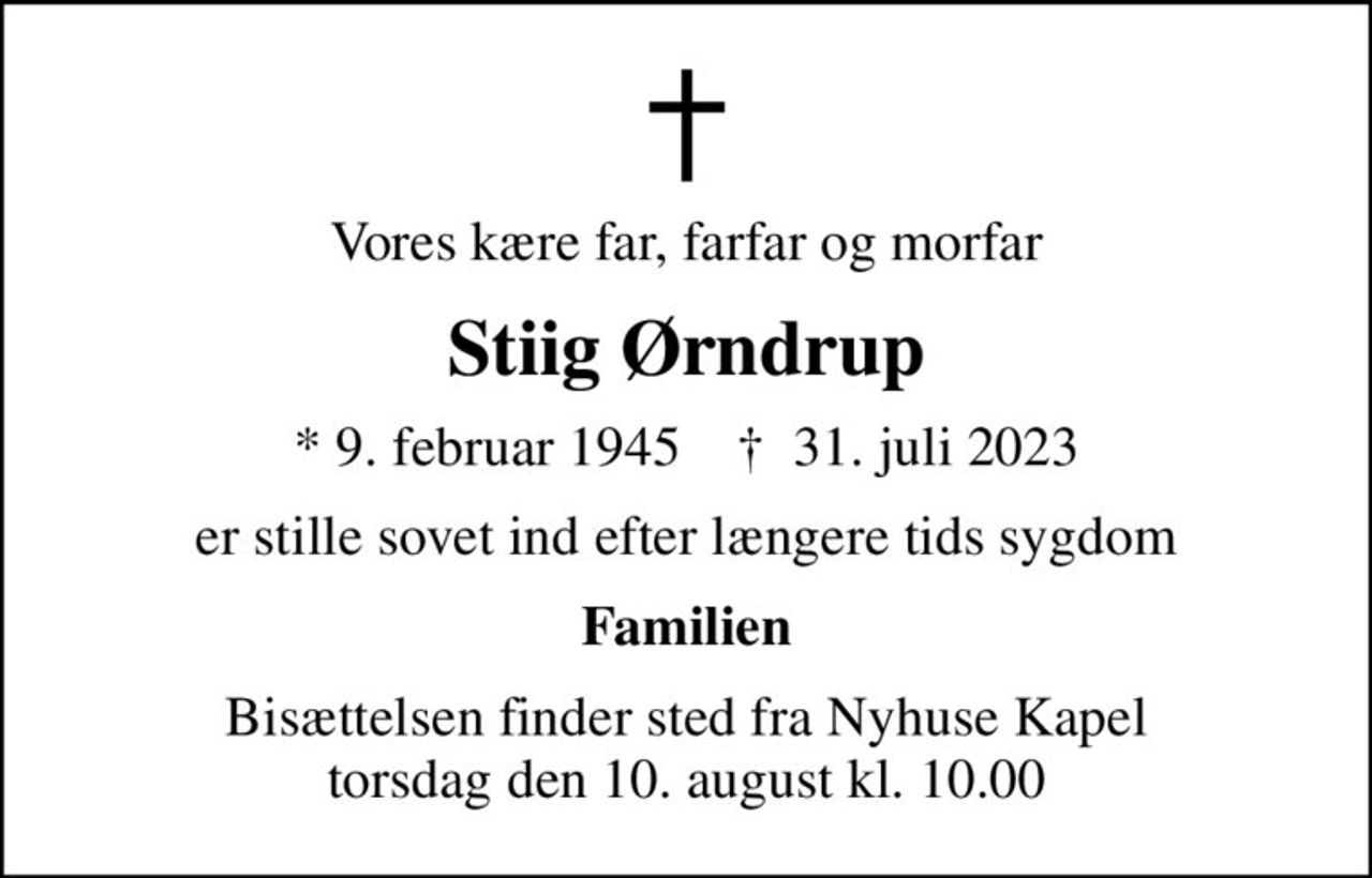 Vores kære far, farfar og morfar
Stiig Ørndrup
* 9. februar 1945    ✝ 31. juli 2023
er stille sovet ind efter længere tids sygdom
Familien
Bisættelsen finder sted fra Nyhuse Kapel  torsdag den 10. august kl. 10.00